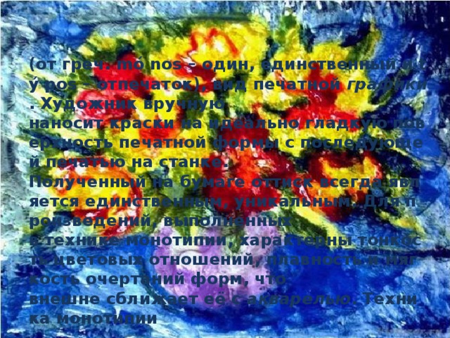  (от греч. mó nos – один, единственный и tý pos – отпечаток), вид печатной  графики . Художник вручную наносит краски на идеально гладкую поверхность печатной формы с последующей печатью на станке. Полученный на бумаге оттиск всегда является единственным, уникальным. Для произведений, выполненных в технике монотипии, характерны тонкость цветовых отношений, плавность и мягкость очертаний форм, что внешне сближает её с  акварелью . Техника монотипии   была впервые применена в 17 в. Итальянским художником Джованни Кастильоне, широкое распространение получила с конце 19 в. Часто используется в соединении с  офортом . 