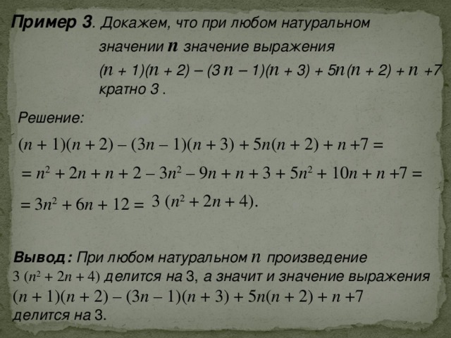 Пример 3 . Докажем, что при любом натуральном  значении п значение выражения  ( п + 1)( п + 2) – (3 п – 1)( п + 3) + 5 п ( п + 2) + п +7  кратно 3  .  Решение: ( п + 1)( п + 2) – (3 п – 1)( п + 3) + 5 п ( п + 2) + п +7 = = п 2 + 2 п + п + 2 – 3 п 2 – 9 п + п + 3 + 5 п 2 + 10 п + п +7 = 3 ( п 2 + 2 п + 4). = 3 п 2 + 6 п + 12 = Вывод: При любом натуральном п произведение 3 ( п 2 + 2 п + 4) делится на 3, а значит и значение выражения ( п + 1)( п + 2) – (3 п – 1)( п + 3) + 5 п ( п + 2) + п +7 делится на 3. 