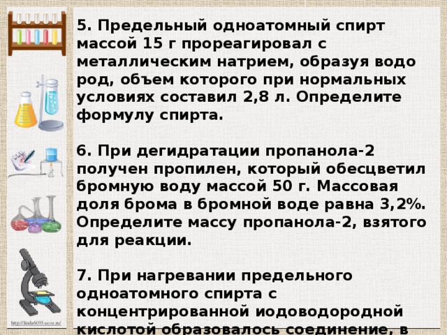 5. Предельный одноатомный спирт массой 15 г прореагировал с металлическим натрием, образуя водо­род, объем которого при нормальных условиях составил 2,8 л. Определите формулу спирта.   6. При дегидратации пропанола-2 получен про­пилен, который обесцветил бромную воду массой 50 г. Массовая доля брома в бромной воде равна 3,2%. Опре­делите массу пропанола-2, взятого для реакции.   7. При нагревании предельного одноатомного спирта с концентрированной иодоводородной кислотой образовалось соединение, в котором массовая доля иода равна 74,7%. Определите формулу исходного спирта.     