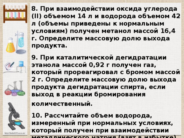 8. При взаимодействии оксида углерода (II) объ­емом 14 л и водорода объемом 42 л (объемы приведены к нормальным условиям) получен метанол массой 16,4 г. Определите массовую долю выхода продукта.  9. При каталитической дегидратации этанола массой 0,92 г получен газ, который прореагировал с бромом массой 2 г. Определите массовую долю выхода продукта дегидратации спирта, если выход в реакции бромирования количественный.  10. Рассчитайте объем водорода, измеренный при нормальных условиях, который получен при взаимодей­ствии металлического натрия (взят в избытке) со смесью метанола и этанола массой 37,2 г. Массовая доля мета­нола в смеси составляет 25,8%, этанола — 74,2%. 