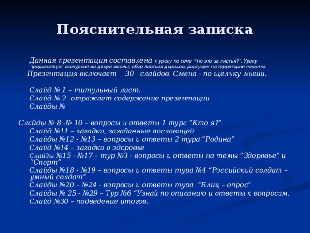 Пояснительная записка  Данная презентация составлена к уроку по теме “Что это за листья?”. Уроку предшествует экскурсия во дворе школы, сбор листьев дереьев, растущих на территории поселка  Презентация включает 30 слайдов. Смена - по щелчку мыши.   Слайд № 1 – титульный лист.  Слайд № 2 отражает содержание презентации  Слайды №  Слайды № 8 -№ 10 – вопросы и ответы 1 тура “Кто я?”  Слайд №11 – загадки, загаданные пословицей  Слайды №12 - №13 – вопросы и ответы 2 тура “Родина”  Слайд №14 – загадки о здоровье  Слайды №15 - №17 – тур №3 - вопросы и ответы на темы “Здоровье” и “Спорт”  Слайды №18 - №19 – вопросы и ответы тура №4 “Российский солдат – умный солдат”  Слайды №20 – №24 - вопросы и ответы тура “Блиц – опрос”  Слайды № 25 - №29 – Тур №6 “Узнай по описанию и ответы к вопросам.  Слайд №30 – подведение итогов.   