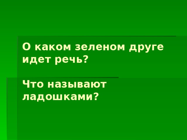 О каком зеленом друге идет речь?   Что называют ладошками?    