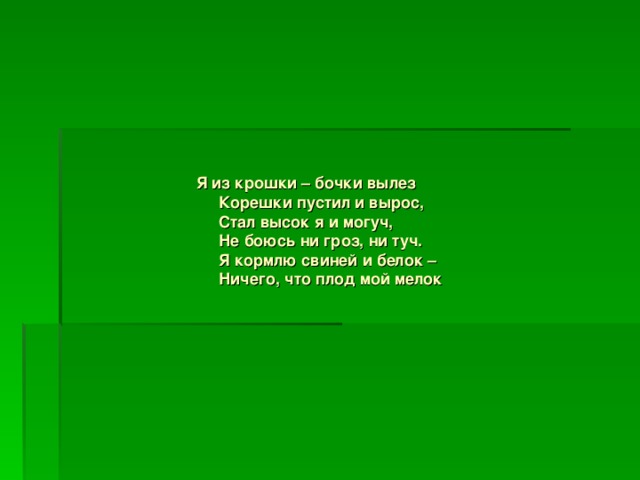 Я из крошки – бочки вылез  Корешки пустил и вырос,  Стал высок я и могуч,  Не боюсь ни гроз, ни туч.  Я кормлю свиней и белок –  Ничего, что плод мой мелок   
