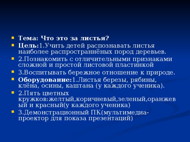 Тема: Что это за листья? Цель: 1.Учить детей распознавать листья наиболее распространнёных пород деревьев. 2.Познакомить с отличительными признаками сложной и простой листовой пластинкой 3.Воспитывать бережное отношение к природе. Оборудование: 1.Листья березы, рябины, клёна, осины, каштана (у каждого ученика). 2.Пять цветных кружков:желтый,коричневый,зеленый,оранжевый и красный(у каждого ученика) 3.Демонстрационный ПК(мультимедиа-проектор для показа презентаций) 