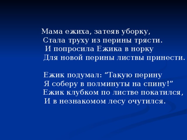  Мама ежиха, затеяв уборку,  Стала труху из перины трясти.  И попросила Ежика в норку  Для новой перины листвы принести.  Ежик подумал: “Такую перину  Я соберу в полминуты на спину!”  Ежик клубком по листве покатился,  И в незнакомом лесу очутился. 