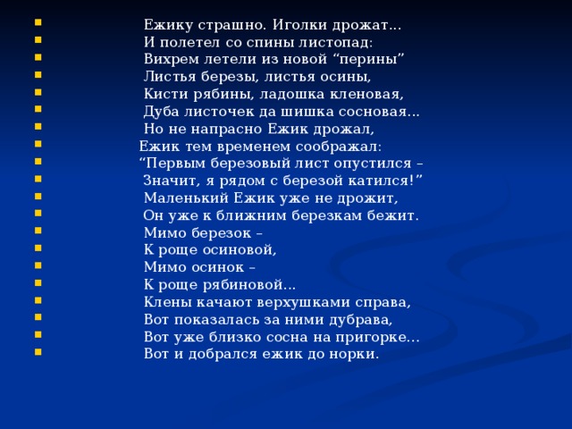  Ежику страшно. Иголки дрожат...  И полетел со спины листопад:  Вихрем летели из новой “перины”  Листья березы, листья осины,  Кисти рябины, ладошка кленовая,  Дуба листочек да шишка сосновая...  Но не напрасно Ежик дрожал,  Ежик тем временем соображал: “ Первым березовый лист опустился –  Значит, я рядом с березой катился!”  Маленький Ежик уже не дрожит,  Он уже к ближним березкам бежит.  Мимо березок –  К роще осиновой,  Мимо осинок –  К роще рябиновой...  Клены качают верхушками справа,  Вот показалась за ними дубрава,  Вот уже близко сосна на пригорке...  Вот и добрался ежик до норки. 