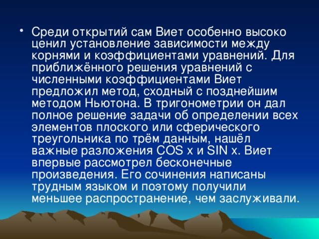 Среди открытий сам Виет особенно высоко ценил установление зависимости между корнями и коэффициентами уравнений. Для приближённого решения уравнений с численными коэффициентами Виет предложил метод, сходный с позднейшим методом Ньютона. В тригонометрии он дал полное решение задачи об определении всех элементов плоского или сферического треугольника по трём данным, нашёл важные разложения COS x и SIN x. Виет впервые рассмотрел бесконечные произведения. Его сочинения написаны трудным языком и поэтому получили меньшее распространение, чем заслуживали. 