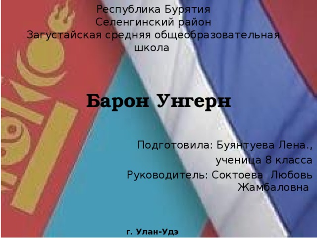 Республика Бурятия Селенгинский район Загустайская средняя общеобразовательная школа Барон Унгерн Подготовила: Буянтуева Лена., ученица 8 класса  Руководитель: Соктоева Любовь Жамбаловна г. Улан-Удэ 