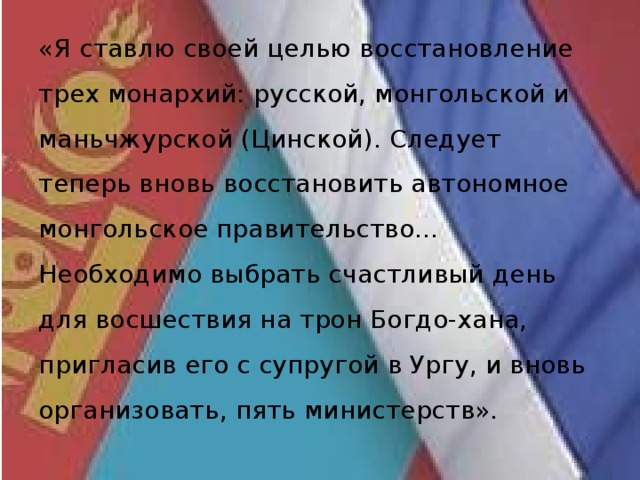 «Я ставлю своей целью восстановление трех монархий: русской, монгольской и маньчжурской (Цинской). Следует теперь вновь восстановить автономное монгольское правительство... Необходимо выбрать счастливый день для восшествия на трон Богдо-хана, пригласив его с супругой в Ургу, и вновь организовать, пять министерств». 