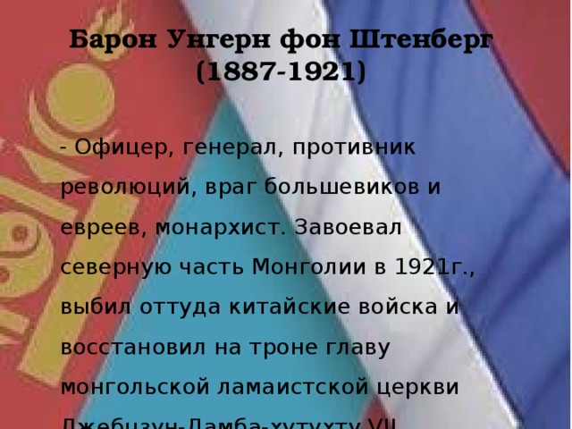 Барон Унгерн фон Штенберг  (1887-1921) - Офицер, генерал, противник революций, враг большевиков и евреев, монархист. Завоевал северную часть Монголии в 1921г., выбил оттуда китайские войска и восстановил на троне главу монгольской ламаистской церкви Джебцзун-Дамба-хутухту VII. 
