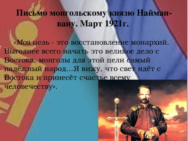 Письмо монгольскому князю Найман-вану. Март 1921г.  « Моя цель - это восстановление монархий. Выгоднее всего начать это великое дело с Востока, монголы для этой цели самый надёжный народ…Я вижу, что свет идёт с Востока и принесёт счастье всему человечеству». 