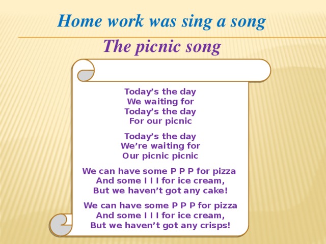 Home work was sing a song The picnic song       Today’s the day We waiting for Today’s the day For our picnic  Today’s the day We’re waiting for Our picnic picnic  We can have some P P P for pizza And some I I I for ice cream, But we haven’t got any cake!    We can have some P P P for pizza And some I I I for ice cream, But we haven’t got any crisps! 
