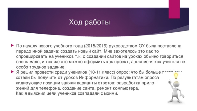Ход работы По началу нового учебного года (2015/2016) руководством ОУ была поставлена передо мной задача: создать новый сайт. Мне захотелось это как то спроецировать на учеников т.к. о создании сайтов на уроках обычно говориться очень мало, и так же это можно оформить как проект, а для меня как учителя не особо трудное задание. Я решил провести среди учеников (10-11 класс) опрос: что бы больше всего они  хотели бы получить от уроков Информатики. По результатам опроса  лидирующие позиции заняли варианты ответов: разработка прило-  жений для телефона, создание сайта, ремонт компьютера.  Как я выяснил цели учеников совпадали с моими. 
