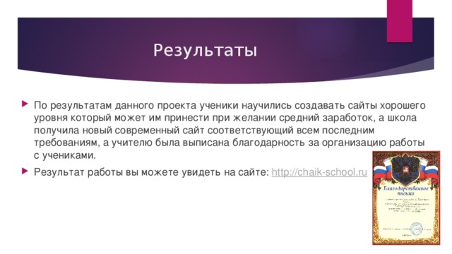 Результаты По результатам данного проекта ученики научились создавать сайты хорошего уровня который может им принести при желании средний заработок, а школа получила новый современный сайт соответствующий всем последним требованиям, а учителю была выписана благодарность за организацию работы с учениками. Результат работы вы можете увидеть на сайте: http:// chaik-school.ru 