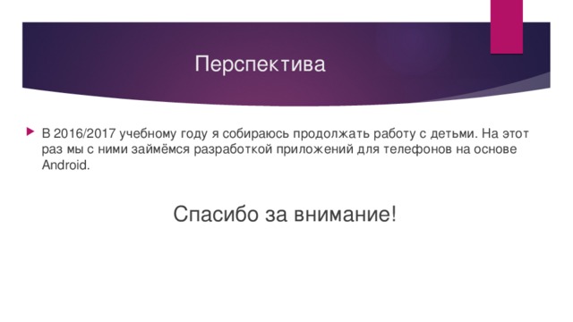 Перспектива В 2016/2017 учебному году я собираюсь продолжать работу с детьми. На этот раз мы с ними займёмся разработкой приложений для телефонов на основе Android. Спасибо за внимание! 