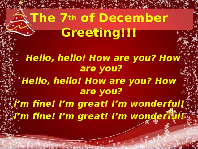 The 7 th of December  Greeting!!!  Hello, hello! How are you? How are you? Hello, hello! How are you? How are you? I’m fine! I’m great! I’m wonderful! I’m fine! I’m great! I’m wonderful!  