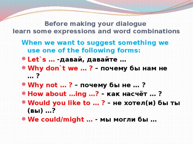 Before making your dialogue  learn some expressions and word combinations When we want to suggest something we use one of the following forms: Let`s … -давай, давайте … Why don`t we … ? – почему бы нам не … ? Why not … ? – почему бы не … ? How about …ing …? – как насчёт … ? Would you like to … ? – не хотел(и) бы ты (вы) …? We could/might … - мы могли бы …    