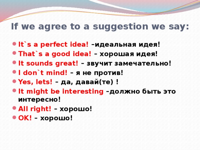 If we agree to a suggestion we say: It`s a perfect idea! –идеальная идея! That`s a good idea! – хорошая идея! It sounds great! – звучит замечательно! I don`t mind! – я не против! Yes, lets! – да, давай(те) ! It might be interesting –должно быть это интересно! All right! – хорошо! OK! – хорошо!  