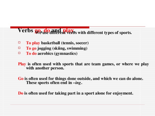      Verbs go , do and play . We use different verbs with different types of sports.  To play  basketball (tennis, soccer) To go  jogging (skiing, swimming) To do  aerobics (gymnastics)   Play  is often used with sports that are team games, or where we play with another person.  Go  is often used for things done outside, and which we can do alone. These sports often end in – ing .  Do   is often used for taking part in a sport alone for enjoyment. 
