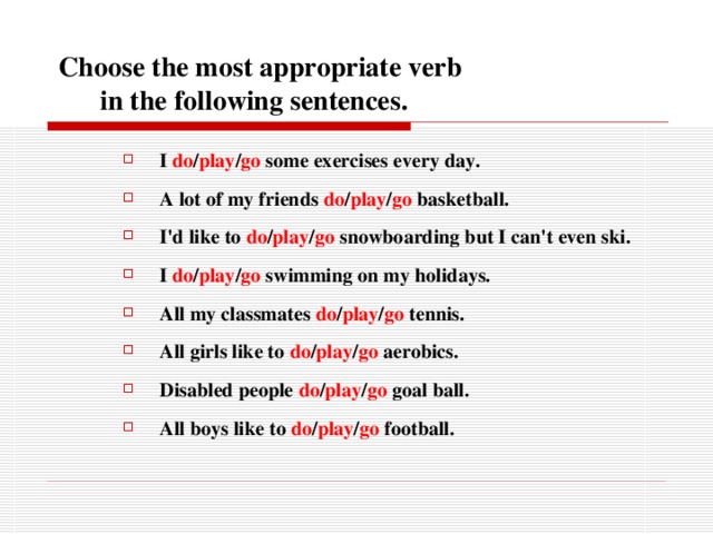  Choose the most appropriate verb  in the following sentences. I do / play / go some exercises every day. A lot of my friends do / play / go basketball. I'd like to do / play / go snowboarding but I can't even ski. I do / play / go swimming on my holidays. All my classmates do / play / go tennis. All girls like to do / play / go aerobics. Disabled people do / play / go goal ball. All boys like to do / play / go football.  