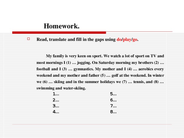  Homework. Read, translate and fill in the gaps using do / play / go .   My family is very keen on sport. We watch a lot of sport on TV and most mornings I (1) … jogging. On Saturday morning my brothers (2) … football and I (3) … gymnastics. My mother and I (4) … aerobics every weekend and my mother and father (5) … golf at the weekend. In winter we (6) … skiing and in the summer holidays we (7) … tennis, and (8) … swimming and water-skiing.  1… 5…  2… 6…  3… 7…  4… 8…   