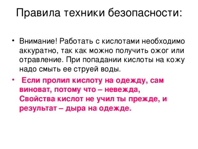 Правила техники безопасности:   Внимание! Работать с кислотами необходимо аккуратно, так как можно получить ожог или отравление. При попадании кислоты на кожу надо смыть ее струей воды.  Если пролил кислоту на одежду, сам виноват, потому что – невежда,  Свойства кислот не учил ты прежде, и результат – дыра на одежде.    
