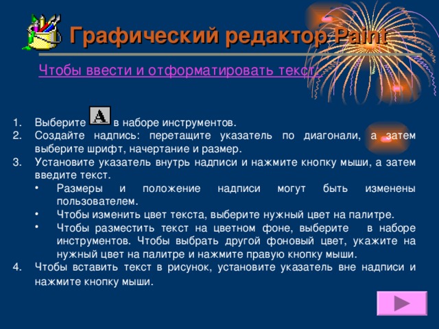 Графический редактор Paint Чтобы ввести и отформатировать текст :  Выберите    в наборе инструментов. Создайте надпись: перетащите указатель по диагонали, а затем выберите шрифт, начертание и размер. Установите указатель внутрь надписи и нажмите кнопку мыши, а затем введите текст. Размеры и положение надписи могут быть изменены пользователем. Чтобы изменить цвет текста, выберите нужный цвет на палитре. Чтобы разместить текст на цветном фоне, выберите в наборе инструментов. Чтобы выбрать другой фоновый цвет, укажите на нужный цвет на палитре и нажмите правую кнопку мыши. Размеры и положение надписи могут быть изменены пользователем. Чтобы изменить цвет текста, выберите нужный цвет на палитре. Чтобы разместить текст на цветном фоне, выберите в наборе инструментов. Чтобы выбрать другой фоновый цвет, укажите на нужный цвет на палитре и нажмите правую кнопку мыши. Чтобы вставить текст в рисунок, установите указатель вне надписи и нажмите кнопку мыши.  