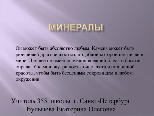 Он может быть абсолютно любым. Камень может быть редчайшей драгоценностью, подобной которой нет нигде в мире. Для неё не имеет значения внешний блеск и богатая оправа. У камня внутри достаточно света и подлинной красоты, чтобы быть бесценным сокровищем в любом окружении  Он может быть абсолютно любым. Камень может быть редчайшей драгоценностью, подобной которой нет нигде в мире. Для неё не имеет значения внешний блеск и богатая оправа. У камня внутри достаточно света и подлинной красоты, чтобы быть бесценным сокровищем в любом окружении Учитель 355 школы г. Санкт-Петербург  Булычева Екатерина Олеговна  