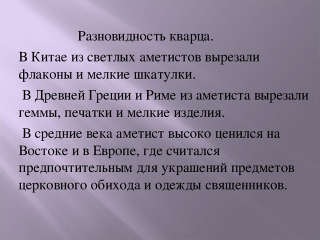   Разновидность кварца. В Китае из светлых аметистов вырезали флаконы и мелкие шкатулки.  В Древней Греции и Риме из аметиста вырезали геммы, печатки и мелкие изделия.  В средние века аметист высоко ценился на Востоке и в Европе, где считался предпочтительным для украшений предметов церковного обихода и одежды священников. 