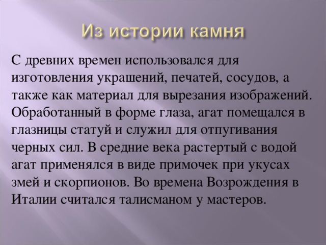 С древних времен использовался для изготовления украшений, печатей, сосудов, а также как материал для вырезания изображений. Обработанный в форме глаза, агат помещался в глазницы статуй и служил для отпугивания черных сил. В средние века растертый с водой агат применялся в виде примочек при укусах змей и скорпионов. Во времена Возрождения в Италии считался талисманом у мастеров. 