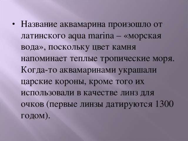 Название аквамарина произошло от латинского aqua marina – «морская вода», поскольку цвет камня напоминает теплые тропические моря. Когда-то аквамаринами украшали царские короны, кроме того их использовали в качестве линз для очков (первые линзы датируются 1300 годом). 