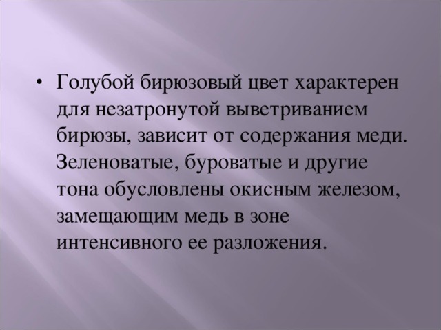 Голубой бирюзовый цвет характерен для незатронутой выветриванием бирюзы, зависит от содержания меди. Зеленоватые, буроватые и другие тона обусловлены окисным железом, замещающим медь в зоне интенсивного ее разложения. 