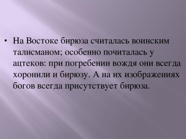 На Востоке бирюза считалась воинским талисманом; особенно почиталась у ацтеков: при погребении вождя они всегда хоронили и бирюзу. А на их изображениях богов всегда присутствует бирюза. 