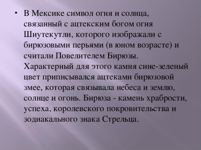 В Мексике символ огня и солнца, связанный с ацтекским богом огня Шиутекутли, которого изображали с бирюзовыми перьями (в юном возрасте) и считали Повелителем Бирюзы. Характерный для этого камня сине-зеленый цвет приписывался ацтеками бирюзовой змее, которая связывала небеса и землю, солнце и огонь. Бирюза - камень храбрости, успеха, королевского покровительства и зодиакального знака Стрельца.    