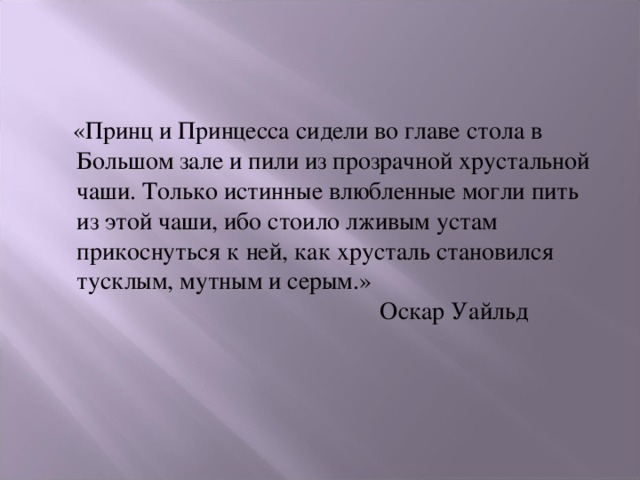  «Принц и Принцесса сидели во главе стола в Большом зале и пили из прозрачной хрустальной чаши. Только истинные влюбленные могли пить из этой чаши, ибо стоило лживым устам прикоснуться к ней, как хрусталь становился тусклым, мутным и серым.»  Оскар Уайльд 