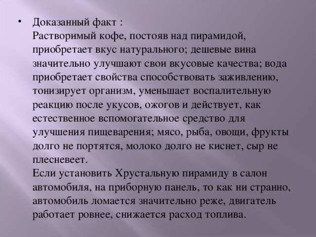 Доказанный факт :  Растворимый кофе, постояв над пирамидой, приобретает вкус натурального; дешевые вина значительно улучшают свои вкусовые качества; вода приобретает свойства способствовать заживлению, тонизирует организм, уменьшает воспалительную реакцию после укусов, ожогов и действует, как естественное вспомогательное средство для улучшения пищеварения; мясо, рыба, овощи, фрукты долго не портятся, молоко долго не киснет, сыр не плесневеет.  Если установить Хрустальную пирамиду в салон автомобиля, на приборную панель, то как ни странно, автомобиль ломается значительно реже, двигатель работает ровнее, снижается расход топлива. 