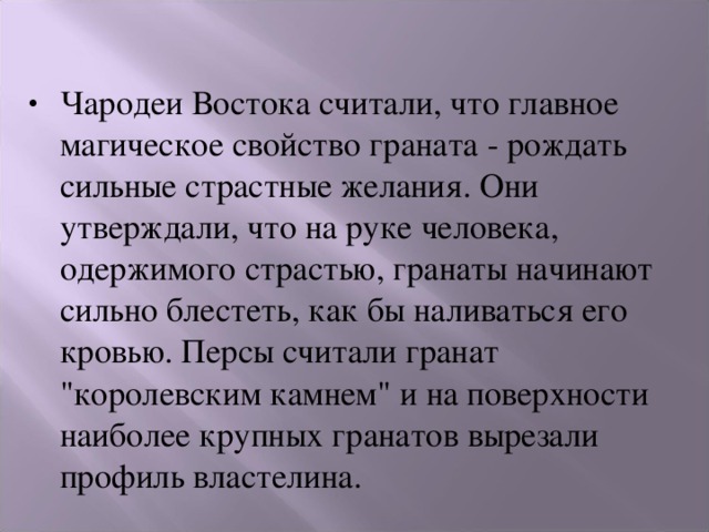 Чародеи Востока считали, что главное магическое свойство граната - рождать сильные страстные желания. Они утверждали, что на руке человека, одержимого страстью, гранаты начинают сильно блестеть, как бы наливаться его кровью. Персы считали гранат 