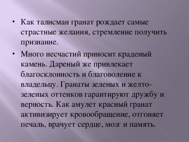 Как талисман гранат рождает самые страстные желания, стремление получить признание. Много несчастий приносит краденый камень. Дареный же привлекает благосклонность и благоволение к владельцу. Гранаты зеленых и желто-зеленых оттенков гарантируют дружбу и верность. Как амулет красный гранат активизирует кровообращение, отгоняет печаль, врачует сердце, мозг и память. 