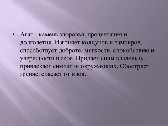 Агат - камень здоровья, процветания и долголетия. Изгоняет колдунов и вампиров, способствует доброте, мягкости, спокойствию и уверенности в себе. Придает силы владельцу, привлекает симпатии окружающих. Обостряет зрение, спасает от ядов. 