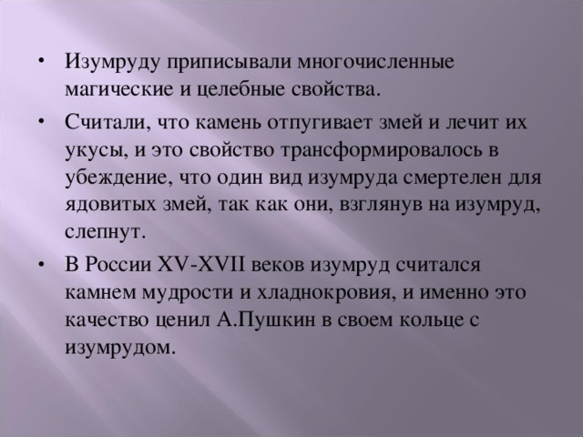Изумруду приписывали многочисленные магические и целебные свойства. Считали, что камень отпугивает змей и лечит их укусы, и это свойство трансформировалось в убеждение, что один вид изумруда смертелен для ядовитых змей, так как они, взглянув на изумруд, слепнут. В России XV-XVII веков изумруд считался камнем мудрости и хладнокровия, и именно это качество ценил А.Пушкин в своем кольце с изумрудом. 