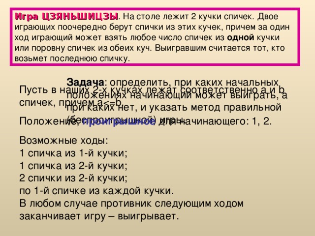 Игра ЦЗЯНЬШИЦЗЫ . На столе лежит 2 кучки спичек. Двое играющих поочередно берут спички из этих кучек, причем за один ход играющий может взять любое число спичек из одной кучки или поровну спичек из обеих куч. Выигравшим считается тот, кто возьмет последнюю спичку. Задача : определить, при каких начальных положениях начинающий может выиграть, а при каких нет, и указать метод правильной (беспроигрышной) игры. Пусть в наших 2-х кучках лежат соответственно а  и b спичек, причем aПоложение, проигрышное для начинающего: 1, 2. Возможные ходы:  1 спичка из 1-й кучки;  1 спичка из 2-й кучки;  2 спички из 2-й кучки;  по 1-й спичке из каждой кучки.  В любом случае противник следующим ходом заканчивает игру – выигрывает. 