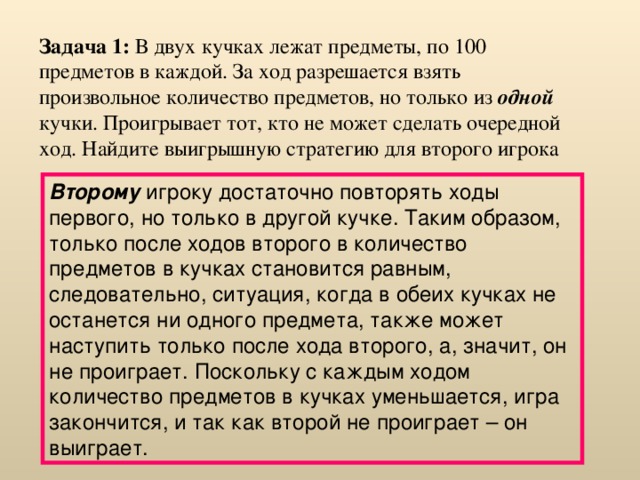 Задача 1: В двух кучках лежат предметы, по 100 предметов в каждой. За ход разрешается взять произвольное количество предметов, но только из одной кучки. Проигрывает тот, кто не может сделать очередной ход. Найдите выигрышную стратегию для второго игрока Второму игроку достаточно повторять ходы первого, но только в другой кучке. Таким образом, только после ходов второго в количество предметов в кучках становится равным, следовательно, ситуация, когда в обеих кучках не останется ни одного предмета, также может наступить только после хода второго, а, значит, он не проиграет. Поскольку с каждым ходом количество предметов в кучках уменьшается, игра закончится, и так как второй не проиграет – он выиграет. 