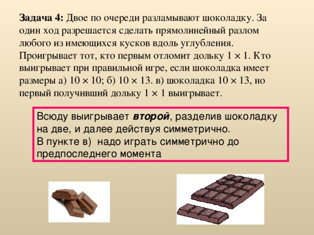 Задача 4: Двое по очереди разламывают шоколадку. За один ход разрешается сделать прямолинейный разлом любого из имеющихся кусков вдоль углубления. Проигрывает тот, кто первым отломит дольку 1 × 1. Кто выигрывает при правильной игре, если шоколадка имеет размеры а) 10 × 10; б) 10 × 13. в) шоколадка 10 × 13, но первый получивший дольку 1 × 1 выигрывает.  Всюду выигрывает второй , разделив шоколадку на две, и далее действуя симметрично.  В пункте в)  надо играть симметрично до предпоследнего момента 