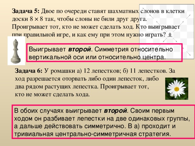 Задача 5: Двое по очереди ставят шахматных слонов в клетки доски 8 × 8 так, чтобы слоны не били друг друга. Проигрывает тот, кто не может сделать ход. Кто выигрывает при правильной игре, и как ему при этом нужно играть?  Выигрывает второй . Симметрия относительно вертикальной оси или относительно центра. Задача 6: У ромашки а) 12 лепестков; б) 11 лепестков. За ход разрешается оторвать либо один лепесток, либо  два рядом растущих лепестка. Проигрывает тот,  кто не может сделать хода. В обоих случаях выигрывает второй . Своим первым ходом он разбивает лепестки на две одинаковых группы, а дальше действовать симметрично. В а) проходит и тривиальная центрально-симметричная стратегия.  
