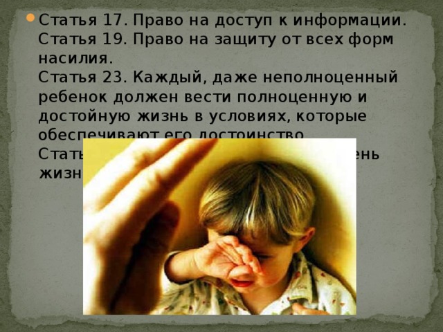 Статья 17. Право на доступ к информации.   Статья 19. Право на защиту от всех форм насилия.   Статья 23. Каждый, даже неполноценный ребенок должен вести полноценную и достойную жизнь в условиях, которые обеспечивают его достоинство.   Статья 27. Право на достойный уровень жизни.    