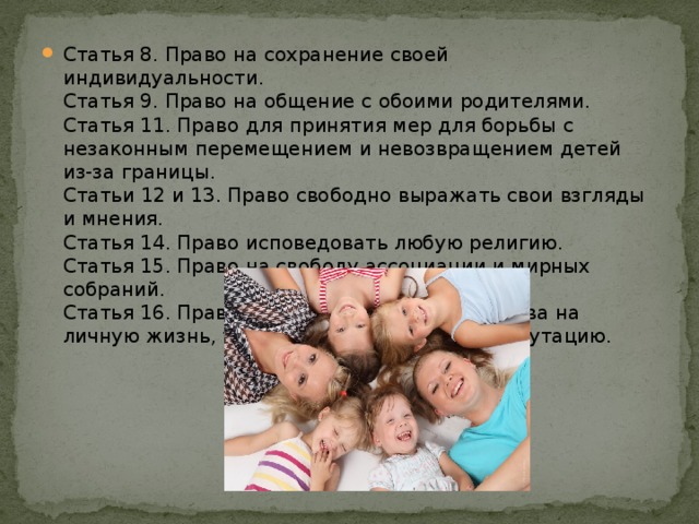 Статья 8. Право на сохранение своей индивидуальности.   Статья 9. Право на общение с обоими родителями.   Статья 11. Право для принятия мер для борьбы с незаконным перемещением и невозвращением детей из-за границы.   Статьи 12 и 13. Право свободно выражать свои взгляды и мнения.   Статья 14. Право исповедовать любую религию.   Статья 15. Право на свободу ассоциации и мирных собраний.   Статья 16. Право на защиту от посягательства на личную жизнь, тайну переписки, честь и репутацию.     