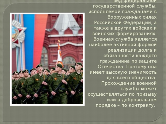 Военная служба – особый вид федеральной государственной службы, исполняемой гражданами в Вооружённых силах Российской Федерации, а также в других войсках и воинских формированиях. Военная служба является наиболее активной формой реализации долга и обязанности каждого гражданина по защите Отечества. Поэтому она имеет высокую значимость для всего общества. Прохождение военной службы может осуществляться по призыву или в добровольном порядке – по контракту. 