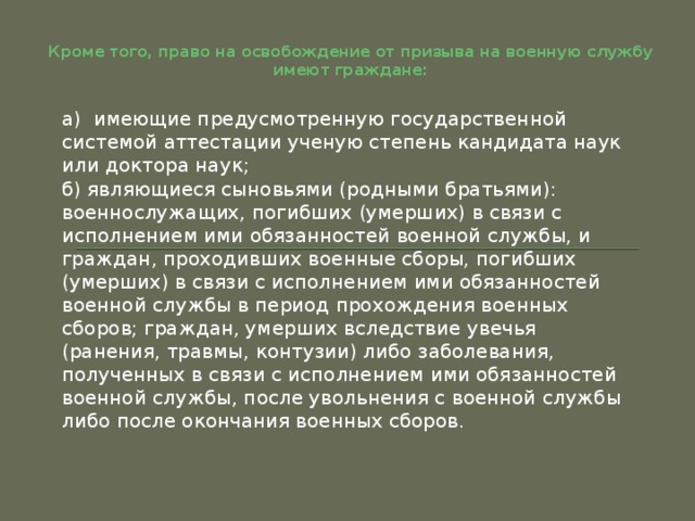 Кроме того, право на освобождение от призыва на военную службу имеют граждане: а)  имеющие предусмотренную государственной системой аттестации ученую степень кандидата наук или доктора наук; б) являющиеся сыновьями (родными братьями):  военнослужащих, погибших (умерших) в связи с исполнением ими обязанностей военной службы, и граждан, проходивших военные сборы, погибших (умерших) в связи с исполнением ими обязанностей военной службы в период прохождения военных сборов; граждан, умерших вследствие увечья (ранения, травмы, контузии) либо заболевания, полученных в связи с исполнением ими обязанностей военной службы, после увольнения с военной службы либо после окончания военных сборов. 