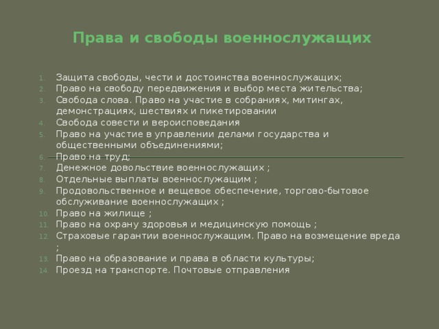 Права и свободы военнослужащих Защита свободы, чести и достоинства военнослужащих; Право на свободу передвижения и выбор места жительства; Свобода слова. Право на участие в собраниях, митингах, демонстрациях, шествиях и пикетировании Свобода совести и вероисповедания Право на участие в управлении делами государства и общественными объединениями; Право на труд; Денежное довольствие военнослужащих ; Отдельные выплаты военнослужащим ; Продовольственное и вещевое обеспечение, торгово-бытовое обслуживание военнослужащих ; Право на жилище ; Право на охрану здоровья и медицинскую помощь ; Страховые гарантии военнослужащим. Право на возмещение вреда ; Право на образование и права в области культуры; Проезд на транспорте. Почтовые отправления    