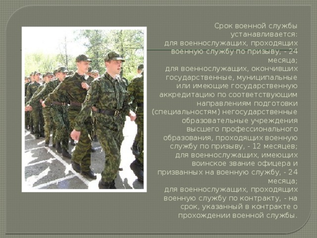 Срок военной службы устанавливается:  для военнослужащих, проходящих военную службу по призыву, - 24 месяца;  для военнослужащих, окончивших государственные, муниципальные или имеющие государственную аккредитацию по соответствующим направлениям подготовки (специальностям) негосударственные образовательные учреждения высшего профессионального образования, проходящих военную службу по призыву, - 12 месяцев;  для военнослужащих, имеющих воинское звание офицера и призванных на военную службу, - 24 месяца;  для военнослужащих, проходящих военную службу по контракту, - на срок, указанный в контракте о прохождении военной службы. 